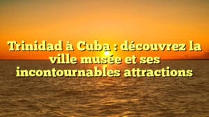 Trinidad à Cuba : découvrez la ville musée et ses incontournables attractions
