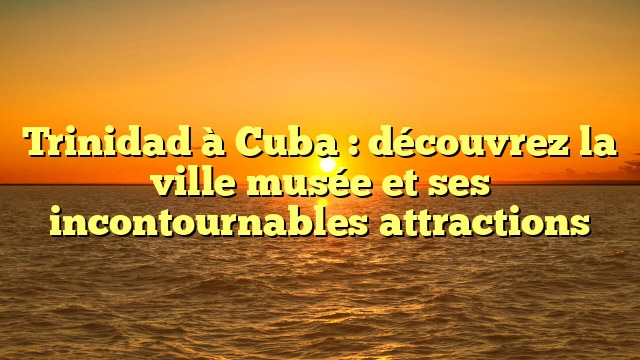 Trinidad à Cuba : découvrez la ville musée et ses incontournables attractions